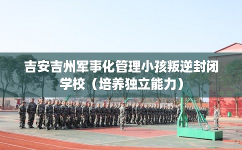吉安吉州军事化管理小孩叛逆封闭学校（培养独立能力）