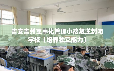 吉安吉州军事化管理小孩叛逆封闭学校（培养独立能力）