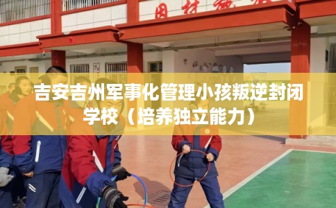 吉安吉州军事化管理小孩叛逆封闭学校（培养独立能力）