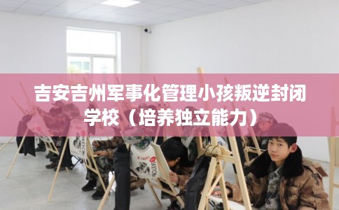 吉安吉州军事化管理小孩叛逆封闭学校（培养独立能力）