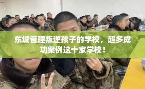 东城管理叛逆孩子的学校，超多成功案例这十家学校！