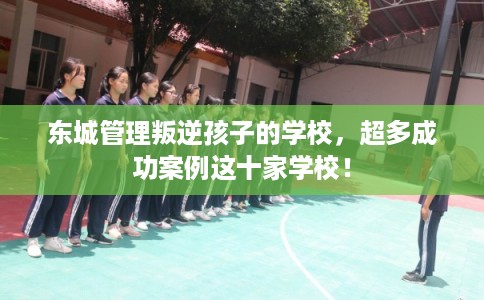 东城管理叛逆孩子的学校，超多成功案例这十家学校！