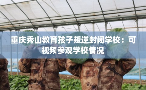重庆秀山教育孩子叛逆封闭学校：可视频参观学校情况