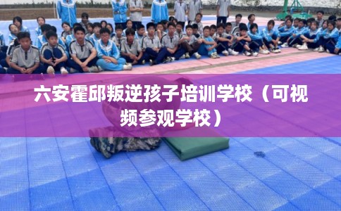 六安霍邱叛逆孩子培训学校(可视频参观学校) 六安霍邱叛逆孩子培训学校(可视频参观学校)