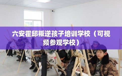 六安霍邱叛逆孩子培训学校(可视频参观学校) 六安霍邱叛逆孩子培训学校(可视频参观学校)