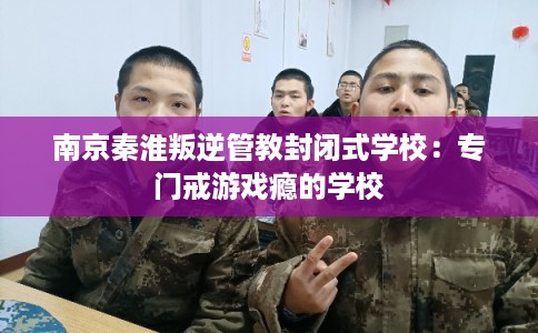 南京秦淮叛逆管教封闭式学校：专门戒游戏瘾的学校