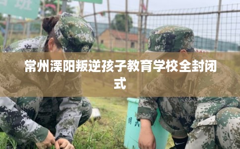 常州溧阳叛逆孩子教育学校全封闭式