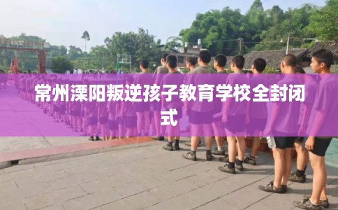 常州溧阳叛逆孩子教育学校全封闭式