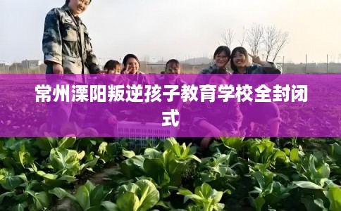 常州溧阳叛逆孩子教育学校全封闭式