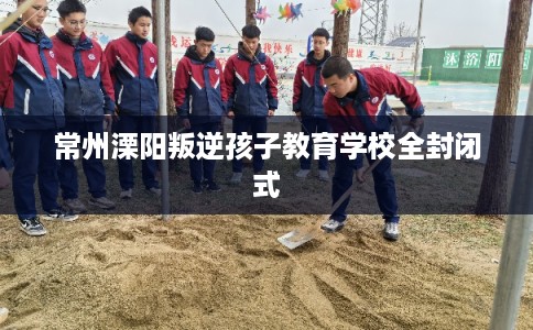 常州溧阳叛逆孩子教育学校全封闭式