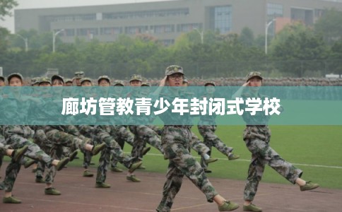 廊坊管教青少年封闭式学校 廊坊管教青少年封闭式学校