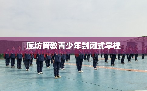 廊坊管教青少年封闭式学校 廊坊管教青少年封闭式学校