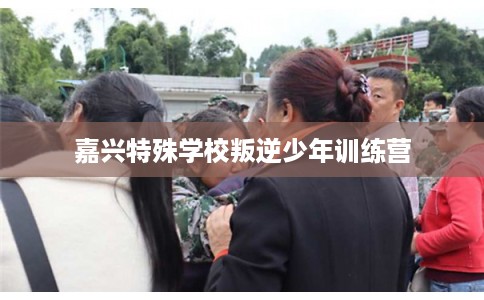 嘉兴特殊学校叛逆少年训练营 嘉兴特殊学校叛逆少年训练营