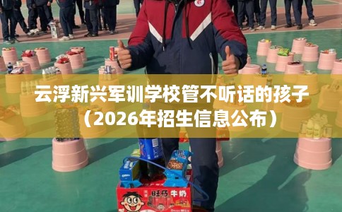 云浮新兴军训学校管不听话的孩子(2026年招生信息公布) 云浮新兴军训学校管不听话的孩子(2026年招生信息公布)