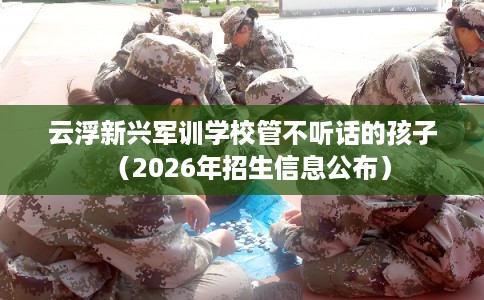 云浮新兴军训学校管不听话的孩子（2026年招生信息公布）