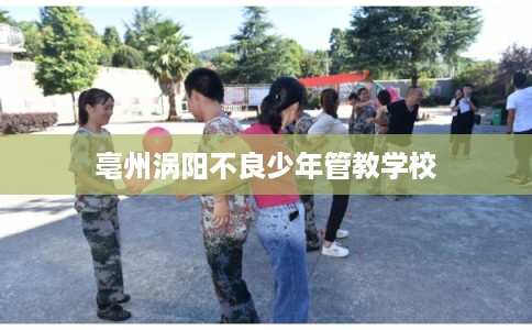 亳州涡阳不良少年管教学校 亳州涡阳不良少年管教学校
