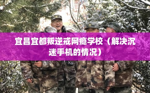 宜昌宜都叛逆戒网瘾学校（解决沉迷手机的情况）