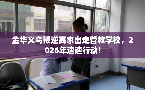 金华义乌叛逆离家出走管教学校，2026年速速行动!