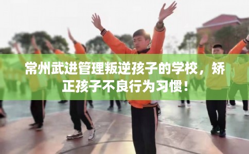 常州武进管理叛逆孩子的学校，矫正孩子不良行为习惯！