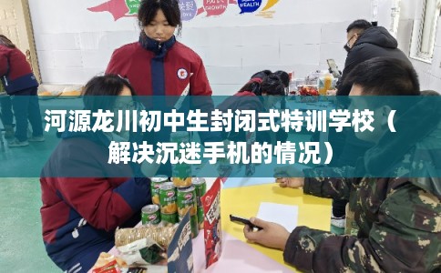 河源龙川初中生封闭式特训学校(解决沉迷手机的情况) 河源龙川初中生封闭式特训学校(解决沉迷手机的情况)