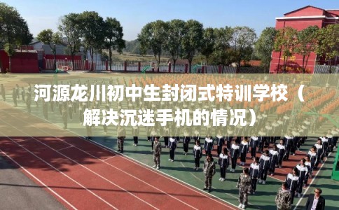 河源龙川初中生封闭式特训学校(解决沉迷手机的情况) 河源龙川初中生封闭式特训学校(解决沉迷手机的情况)