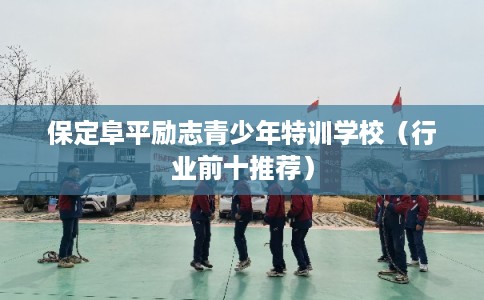 保定阜平励志青少年特训学校（行业前十推荐）