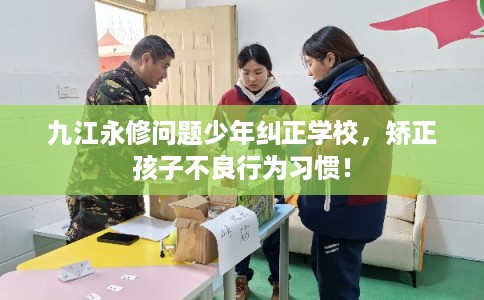 九江永修问题少年纠正学校，矫正孩子不良行为习惯！