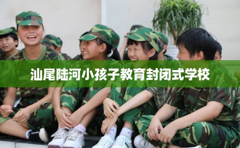汕尾陆河小孩子教育封闭式学校