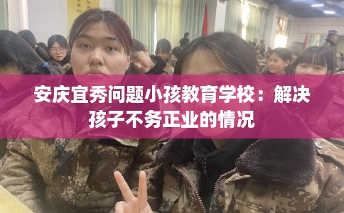 安庆宜秀问题小孩教育学校：解决孩子不务正业的情况