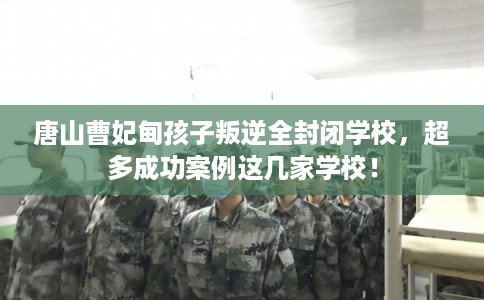 唐山曹妃甸孩子叛逆全封闭学校，超多成功案例这几家学校！