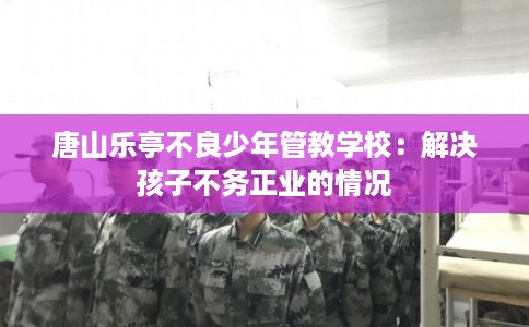 唐山乐亭不良少年管教学校：解决孩子不务正业的情况
