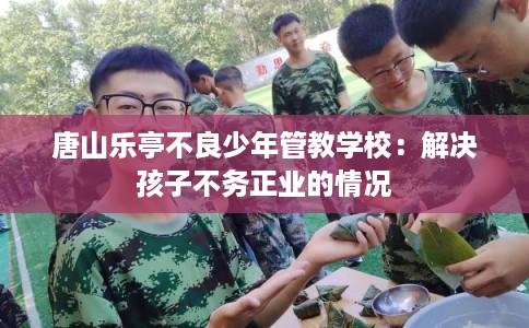 唐山乐亭不良少年管教学校：解决孩子不务正业的情况