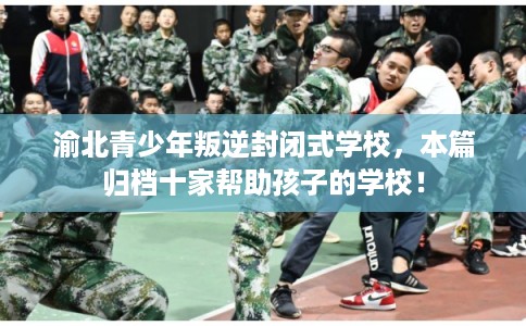 渝北青少年叛逆封闭式学校，本篇归档十家帮助孩子的学校！