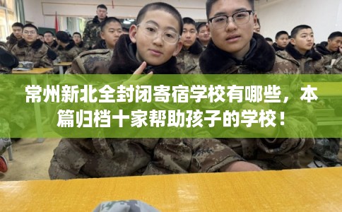 常州新北全封闭寄宿学校有哪些，本篇归档十家帮助孩子的学校！