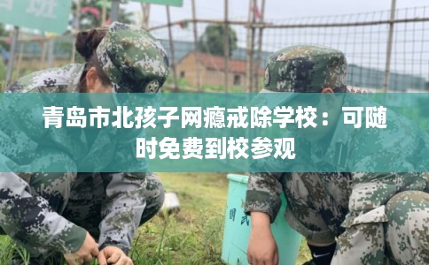 青岛市北孩子网瘾戒除学校：可随时免费到校参观