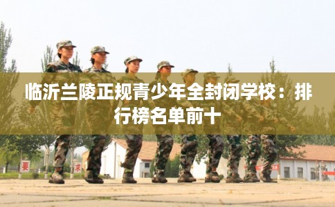 临沂兰陵正规青少年全封闭学校：排行榜名单前十