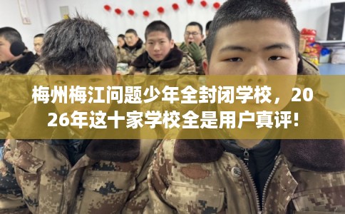 梅州梅江问题少年全封闭学校，2026年这十家学校全是用户真评!
