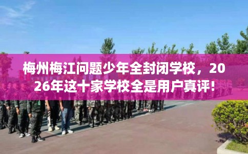 梅州梅江问题少年全封闭学校，2026年这十家学校全是用户真评!