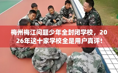梅州梅江问题少年全封闭学校，2026年这十家学校全是用户真评!