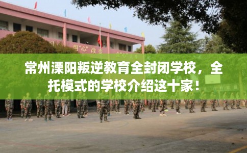 常州溧阳叛逆教育全封闭学校，全托模式的学校介绍这十家！