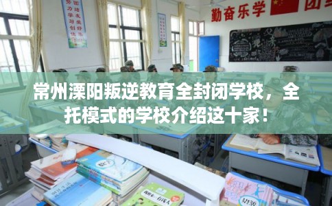 常州溧阳叛逆教育全封闭学校，全托模式的学校介绍这十家！