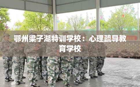 鄂州梁子湖特训学校:心理疏导教育学校 鄂州梁子湖特训学校:心理疏导教育学校