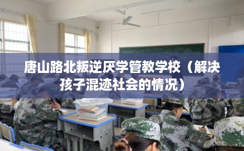 唐山路北叛逆厌学管教学校（解决孩子混迹社会的情况）