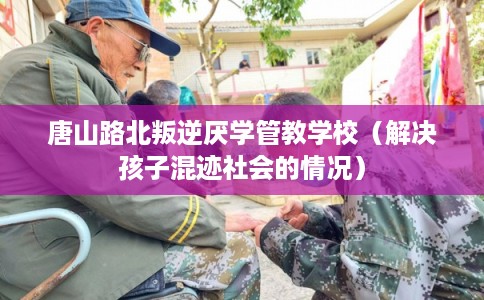 唐山路北叛逆厌学管教学校（解决孩子混迹社会的情况）