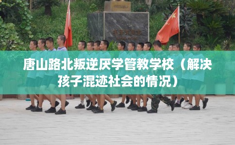 唐山路北叛逆厌学管教学校（解决孩子混迹社会的情况）