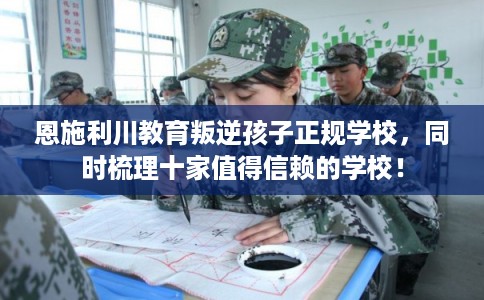 恩施利川教育叛逆孩子正规学校，同时梳理十家值得信赖的学校！
