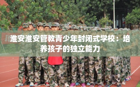 淮安淮安管教青少年封闭式学校：培养孩子的独立能力