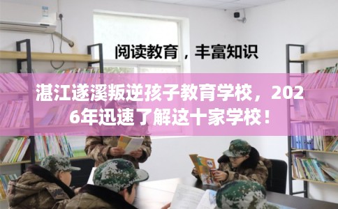 湛江遂溪叛逆孩子教育学校，2026年迅速了解这十家学校！