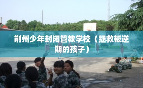 荆州少年封闭管教学校（拯救叛逆期的孩子）