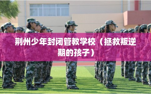 荆州少年封闭管教学校（拯救叛逆期的孩子）